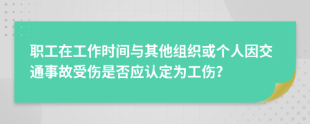 职工在工作时间与其他组织或个人因交通事故受伤是否应认定为工伤？