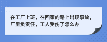 在工厂上班，在回家的路上出现事故，厂里负责任，工人受伤了怎么办