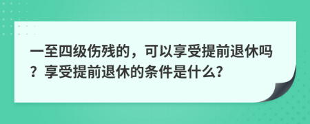 一至四级伤残的，可以享受提前退休吗？享受提前退休的条件是什么？