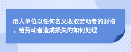 用人单位以任何名义收取劳动者的财物，给劳动者造成损失的如何处理