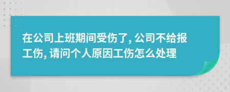 在公司上班期间受伤了, 公司不给报工伤, 请问个人原因工伤怎么处理