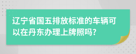 辽宁省国五排放标准的车辆可以在丹东办理上牌照吗?