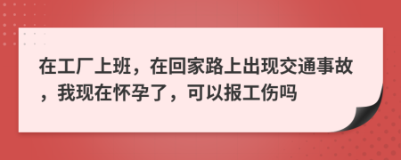 在工厂上班，在回家路上出现交通事故，我现在怀孕了，可以报工伤吗