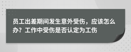 员工出差期间发生意外受伤，应该怎么办？工作中受伤是否认定为工伤