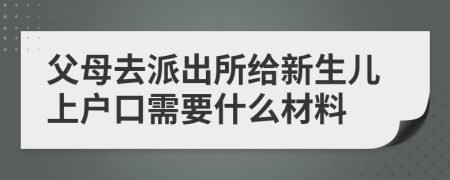 父母去派出所给新生儿上户口需要什么材料