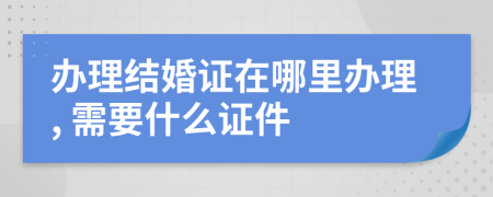 办理结婚证在哪里办理, 需要什么证件