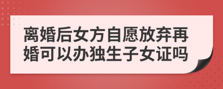 离婚后女方自愿放弃再婚可以办独生子女证吗