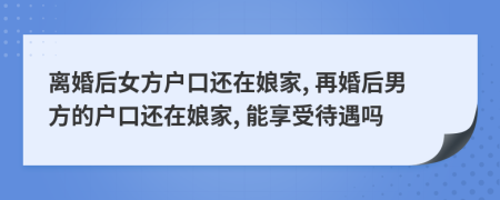 离婚后女方户口还在娘家, 再婚后男方的户口还在娘家, 能享受待遇吗