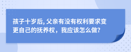 孩子十岁后, 父亲有没有权利要求变更自己的抚养权，我应该怎么做？