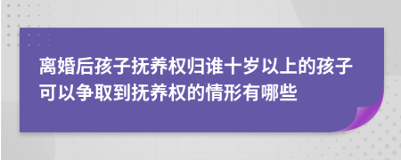 离婚后孩子抚养权归谁十岁以上的孩子可以争取到抚养权的情形有哪些