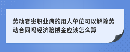 劳动者患职业病的用人单位可以解除劳动合同吗经济赔偿金应该怎么算