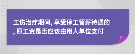 工伤治疗期间, 享受停工留薪待遇的, 原工资是否应该由用人单位支付