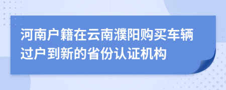 河南户籍在云南濮阳购买车辆过户到新的省份认证机构