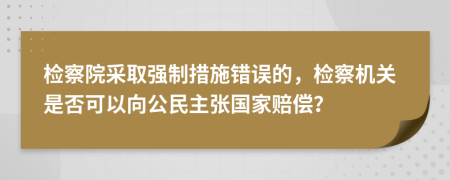 检察院采取强制措施错误的，检察机关是否可以向公民主张国家赔偿？