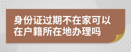 身份证过期不在家可以在户籍所在地办理吗