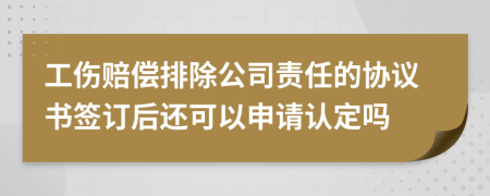 工伤赔偿排除公司责任的协议书签订后还可以申请认定吗