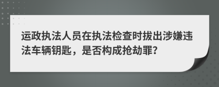 运政执法人员在执法检查时拔出涉嫌违法车辆钥匙，是否构成抢劫罪？