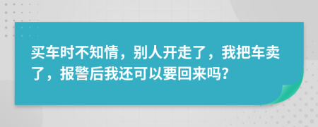 买车时不知情，别人开走了，我把车卖了，报警后我还可以要回来吗？