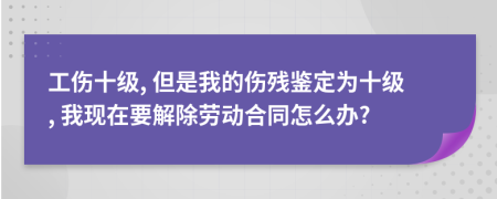 工伤十级, 但是我的伤残鉴定为十级, 我现在要解除劳动合同怎么办?