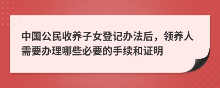 中国公民收养子女登记办法后，领养人需要办理哪些必要的手续和证明