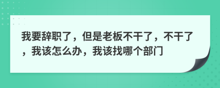 我要辞职了，但是老板不干了，不干了，我该怎么办，我该找哪个部门