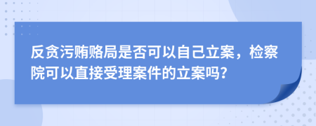 反贪污贿赂局是否可以自己立案，检察院可以直接受理案件的立案吗？