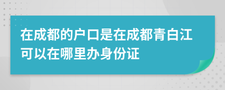 在成都的户口是在成都青白江可以在哪里办身份证