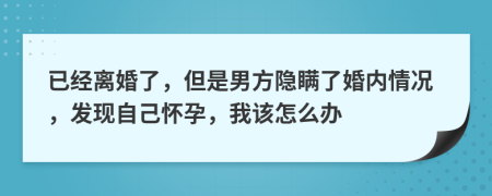 已经离婚了，但是男方隐瞒了婚内情况，发现自己怀孕，我该怎么办