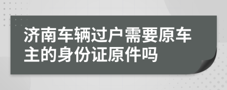 济南车辆过户需要原车主的身份证原件吗