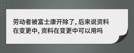 劳动者被富士康开除了, 后来说资料在变更中, 资料在变更中可以用吗