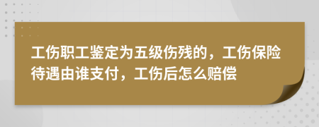 工伤职工鉴定为五级伤残的，工伤保险待遇由谁支付，工伤后怎么赔偿