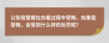 公安局警察在办案过程中受贿，如果是受贿，会受到什么样的处罚呢？