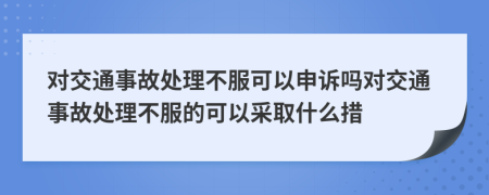 对交通事故处理不服可以申诉吗对交通事故处理不服的可以采取什么措