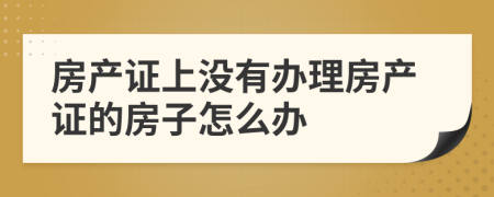 房产证上没有办理房产证的房子怎么办