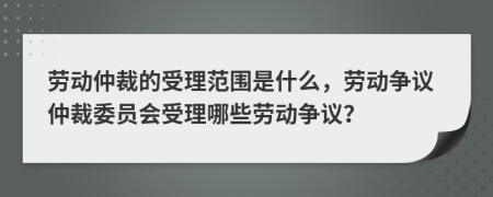 劳动仲裁的受理范围是什么，劳动争议仲裁委员会受理哪些劳动争议？