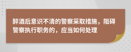 醉酒后意识不清的警察采取措施，阻碍警察执行职务的，应当如何处理