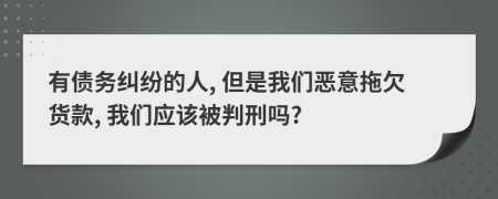 有债务纠纷的人, 但是我们恶意拖欠货款, 我们应该被判刑吗?