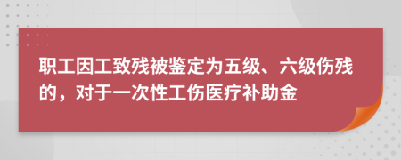 职工因工致残被鉴定为五级、六级伤残的，对于一次性工伤医疗补助金