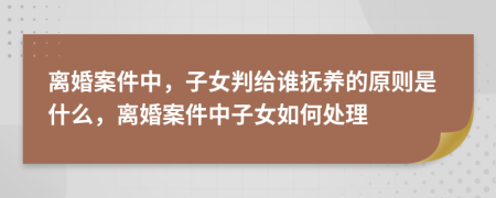 离婚案件中，子女判给谁抚养的原则是什么，离婚案件中子女如何处理