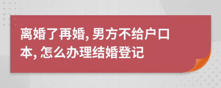 离婚了再婚, 男方不给户口本, 怎么办理结婚登记