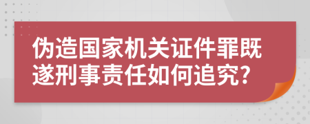 伪造国家机关证件罪既遂刑事责任如何追究?