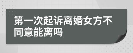 第一次起诉离婚女方不同意能离吗