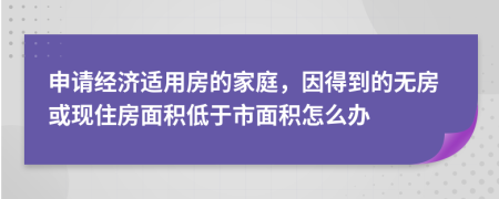 申请经济适用房的家庭，因得到的无房或现住房面积低于市面积怎么办