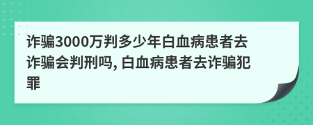 诈骗3000万判多少年白血病患者去诈骗会判刑吗, 白血病患者去诈骗犯罪