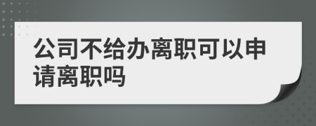 公司不给办离职可以申请离职吗