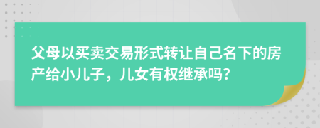 父母以买卖交易形式转让自己名下的房产给小儿子，儿女有权继承吗？