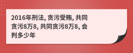 2016年刑法, 贪污受贿, 共同贪污8万8, 共同贪污8万8, 会判多少年