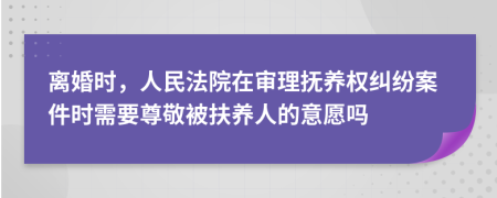 离婚时，人民法院在审理抚养权纠纷案件时需要尊敬被扶养人的意愿吗