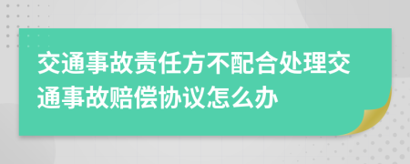 交通事故责任方不配合处理交通事故赔偿协议怎么办