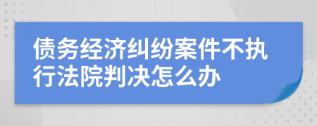 债务经济纠纷案件不执行法院判决怎么办